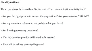 Final Questions
These questions focus on the effectiveness of the communication activity itself
• Are you the right person to answer these questions? Are your answers "official"?
• Are my questions relevant to the problem that you have?
• Am I asking too many questions?
• Can anyone else provide additional information?
• Should I be asking you anything else?
.
 