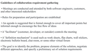 Guidelines of collaboration requirement gathering
• Meetings are conducted and attended by both software engineers, customers,
and other interested stakeholders
• Rules for preparation and participation are established
• An agenda is suggested that is formal enough to cover all important points but
informal enough to encourage the free flow of ideas
• A "facilitator" (customer, developer, or outsider) controls the meeting
• A "definition mechanism" is used such as work sheets, flip charts, wall stickers,
electronic bulletin board, chat room, or some other virtual forum
• The goal is to identify the problem, propose elements of the solution, negotiate
different approaches, and specify a preliminary set of solution requirements
 