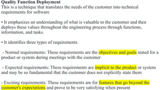 Quality Function Deployment
This is a technique that translates the needs of the customer into technical
requirements for software
• It emphasizes an understanding of what is valuable to the customer and then
deploys these values throughout the engineering process through functions,
information, and tasks.
• It identifies three types of requirements
- Normal requirements: These requirements are the objectives and goals stated for a
product or system during meetings with the customer
- Expected requirements: These requirements are implicit to the product or system
and may be so fundamental that the customer does not explicitly state them
- Exciting requirements: These requirements are for features that go beyond the
customer's expectations and prove to be very satisfying when present
 