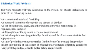 Elicitation Work Products
The work products will vary depending on the system, but should include one or
more of the following items ,
• A statement of need and feasibility
• A bounded statement of scope for the system or product
• A list of customers, users, and other stakeholders who participated in
requirements elicitation
• A description of the system's technical environment
• A list of requirements (organized by function) and the domain constraints that
apply to each
• A set of preliminary usage scenarios (in the form of use cases) that provide
insight into the use of the system or product under different operating conditions
• Any prototypes developed to better define requirements
 