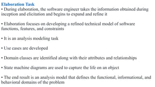 Elaboration Task
• During elaboration, the software engineer takes the information obtained during
inception and elicitation and begins to expand and refine it
• Elaboration focuses on developing a refined technical model of software
functions, features, and constraints
• It is an analysis modeling task
• Use cases are developed
• Domain classes are identified along with their attributes and relationships
• State machine diagrams are used to capture the life on an object
• The end result is an analysis model that defines the functional, informational, and
behavioral domains of the problem
 