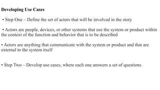 Developing Use Cases
• Step One – Define the set of actors that will be involved in the story
• Actors are people, devices, or other systems that use the system or product within
the context of the function and behavior that is to be described
• Actors are anything that communicate with the system or product and that are
external to the system itself
• Step Two – Develop use cases, where each one answers a set of questions
 