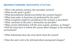 Questions Commonly Answered by a Use Case
• Who is the primary actor(s), the secondary actor(s)?
• What are the actor’s goals?
• What preconditions should exist before the scenario begins?
• What main tasks or functions are performed by the actor?
• What exceptions might be considered as the scenario is described?
• What variations in the actor’s interaction are possible?
• What system information will the actor acquire, produce, or change?
• Will the actor have to inform the system about changes in the external
environment?
• What information does the actor desire from the system?
• Does the actor wish to be informed about unexpected changes?
 