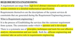 REQUIREMENTS ENGINEERING
A requirement can range from high level abstract statement of a service or of a
system constrain to a detailed mathematical specification.
Requirements themselves are the descriptions of the system services &
constraints that are generated during the Requirement Engineering process.
What is Requirement engineering ?
It is the process of Establishing the services that the customer requirement
from system. The constraints under which it operates and is developed.
There is a systematic use of principles, techniques and tools for cost effective
analysis, documentation and user needs. Both the software engineering and
customer take an active role in requirements engineering.
 