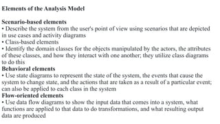 Elements of the Analysis Model
Scenario-based elements
• Describe the system from the user's point of view using scenarios that are depicted
in use cases and activity diagrams
• Class-based elements
• Identify the domain classes for the objects manipulated by the actors, the attributes
of these classes, and how they interact with one another; they utilize class diagrams
to do this
Behavioral elements
• Use state diagrams to represent the state of the system, the events that cause the
system to change state, and the actions that are taken as a result of a particular event;
can also be applied to each class in the system
Flow-oriented elements
• Use data flow diagrams to show the input data that comes into a system, what
functions are applied to that data to do transformations, and what resulting output
data are produced
 