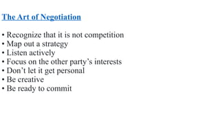 The Art of Negotiation
• Recognize that it is not competition
• Map out a strategy
• Listen actively
• Focus on the other party’s interests
• Don’t let it get personal
• Be creative
• Be ready to commit
 