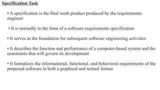 Specification Task
• A specification is the final work product produced by the requirements
engineer
• It is normally in the form of a software requirements specification
• It serves as the foundation for subsequent software engineering activities
• It describes the function and performance of a computer-based system and the
constraints that will govern its development
• It formalizes the informational, functional, and behavioral requirements of the
proposed software in both a graphical and textual format
 
