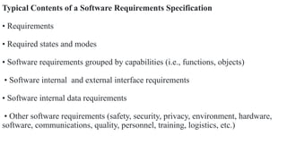 Typical Contents of a Software Requirements Specification
• Requirements
• Required states and modes
• Software requirements grouped by capabilities (i.e., functions, objects)
• Software internal and external interface requirements
• Software internal data requirements
• Other software requirements (safety, security, privacy, environment, hardware,
software, communications, quality, personnel, training, logistics, etc.)
 