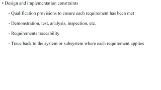 • Design and implementation constraints
- Qualification provisions to ensure each requirement has been met
- Demonstration, test, analysis, inspection, etc.
- Requirements traceability
- Trace back to the system or subsystem where each requirement applies
 