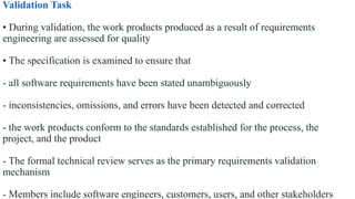 Validation Task
• During validation, the work products produced as a result of requirements
engineering are assessed for quality
• The specification is examined to ensure that
- all software requirements have been stated unambiguously
- inconsistencies, omissions, and errors have been detected and corrected
- the work products conform to the standards established for the process, the
project, and the product
- The formal technical review serves as the primary requirements validation
mechanism
- Members include software engineers, customers, users, and other stakeholders
 