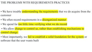 THE PROBLEMS WITH REQUIREMENTS PRACTICES
• We have trouble understanding the requirements that we do acquire from the
customer
• We often record requirements in a disorganized manner
• We spend far too little time verifying what we do record
• We allow change to control us, rather than establishing mechanisms to
control change
• Most importantly, we fail to establish a solid foundation for the system or
software that the user wants built
 