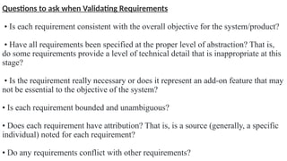 Questions to ask when Validating Requirements
• Is each requirement consistent with the overall objective for the system/product?
• Have all requirements been specified at the proper level of abstraction? That is,
do some requirements provide a level of technical detail that is inappropriate at this
stage?
• Is the requirement really necessary or does it represent an add-on feature that may
not be essential to the objective of the system?
• Is each requirement bounded and unambiguous?
• Does each requirement have attribution? That is, is a source (generally, a specific
individual) noted for each requirement?
• Do any requirements conflict with other requirements?
 