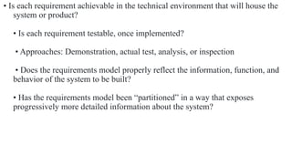 • Is each requirement achievable in the technical environment that will house the
system or product?
• Is each requirement testable, once implemented?
• Approaches: Demonstration, actual test, analysis, or inspection
• Does the requirements model properly reflect the information, function, and
behavior of the system to be built?
• Has the requirements model been “partitioned” in a way that exposes
progressively more detailed information about the system?
 