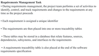 Requirements Management Task
• During requirements management, the project team performs a set of activities to
identify, control, and track requirements and changes to the requirements at any
time as the project proceeds
• Each requirement is assigned a unique identifier
• The requirements are then placed into one or more traceability tables
• These tables may be stored in a database that relate features, sources,
dependencies, subsystems, and interfaces to the requirements
• A requirements traceability table is also placed at the end of the software
requirements specification
 