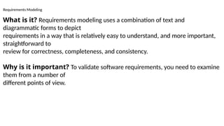 Requirements Modeling
What is it? Requirements modeling uses a combination of text and
diagrammatic forms to depict
requirements in a way that is relatively easy to understand, and more important,
straightforward to
review for correctness, completeness, and consistency.
Why is it important? To validate software requirements, you need to examine
them from a number of
different points of view.
 