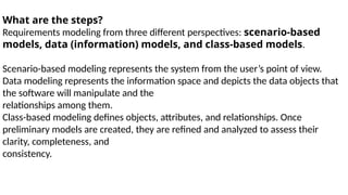 What are the steps?
Requirements modeling from three different perspectives: scenario-based
models, data (information) models, and class-based models.
Scenario-based modeling represents the system from the user’s point of view.
Data modeling represents the information space and depicts the data objects that
the software will manipulate and the
relationships among them.
Class-based modeling defines objects, attributes, and relationships. Once
preliminary models are created, they are refined and analyzed to assess their
clarity, completeness, and
consistency.
 