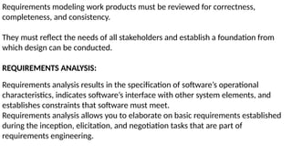 Requirements modeling work products must be reviewed for correctness,
completeness, and consistency.
They must reflect the needs of all stakeholders and establish a foundation from
which design can be conducted.
REQUIREMENTS ANALYSIS:
Requirements analysis results in the specification of software’s operational
characteristics, indicates software’s interface with other system elements, and
establishes constraints that software must meet.
Requirements analysis allows you to elaborate on basic requirements established
during the inception, elicitation, and negotiation tasks that are part of
requirements engineering.
 