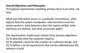 Overall Objectives and Philosophy:
Throughout requirements modeling, primary focus is on what, not
how.
What user interaction occurs in a particular circumstance, what
objects does the system manipulate, what functions must the
system perform, what behaviors does the system exhibit, what
interfaces are defined, and what constraints apply?
The requirements model must achieve three primary objectives:
(1) To describe what the customer requires,
(2) To establish a basis for the creation of a software design, and
(3) To define a set of requirements that can be validated once the
software is built.
 