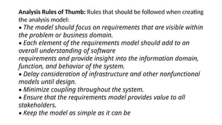 Analysis Rules of Thumb: Rules that should be followed when creating
the analysis model:
• The model should focus on requirements that are visible within
the problem or business domain.
• Each element of the requirements model should add to an
overall understanding of software
requirements and provide insight into the information domain,
function, and behavior of the system.
• Delay consideration of infrastructure and other nonfunctional
models until design.
• Minimize coupling throughout the system.
• Ensure that the requirements model provides value to all
stakeholders.
• Keep the model as simple as it can be
 