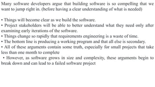 Many software developers argue that building software is so compelling that we
want to jump right in. (before having a clear understanding of what is needed)
• Things will become clear as we build the software.
• Project stakeholders will be able to better understand what they need only after
examining early iterations of the software.
• Things change so rapidly that requirements engineering is a waste of time.
• The bottom line is producing a working program and that all else is secondary.
• All of these arguments contain some truth, especially for small projects that take
less than one month to complete
• However, as software grows in size and complexity, these arguments begin to
break down and can lead to a failed software project
 