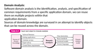 Domain Analysis:
Software domain analysis is the identification, analysis, and specification of
common requirements from a specific application domain, we can reuse
them on multiple projects within that
application domain.
Sources of domain knowledge are surveyed in an attempt to identify objects
that can be reused across the domain.
 