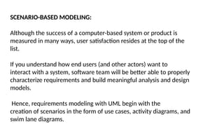 SCENARIO-BASED MODELING:
Although the success of a computer-based system or product is
measured in many ways, user satisfaction resides at the top of the
list.
If you understand how end users (and other actors) want to
interact with a system, software team will be better able to properly
characterize requirements and build meaningful analysis and design
models.
Hence, requirements modeling with UML begin with the
creation of scenarios in the form of use cases, activity diagrams, and
swim lane diagrams.
 