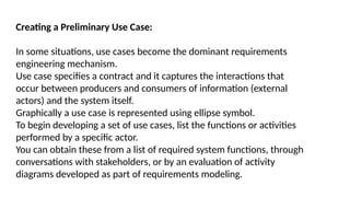 Creating a Preliminary Use Case:
In some situations, use cases become the dominant requirements
engineering mechanism.
Use case specifies a contract and it captures the interactions that
occur between producers and consumers of information (external
actors) and the system itself.
Graphically a use case is represented using ellipse symbol.
To begin developing a set of use cases, list the functions or activities
performed by a specific actor.
You can obtain these from a list of required system functions, through
conversations with stakeholders, or by an evaluation of activity
diagrams developed as part of requirements modeling.
 