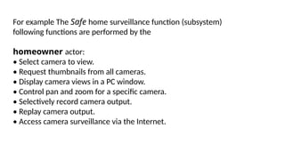 For example The Safe home surveillance function (subsystem)
following functions are performed by the
homeowner actor:
• Select camera to view.
• Request thumbnails from all cameras.
• Display camera views in a PC window.
• Control pan and zoom for a specific camera.
• Selectively record camera output.
• Replay camera output.
• Access camera surveillance via the Internet.
 
