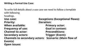 Writing a Formal Use Case:
To write full details about a use case we need to follow a template
with following
headings.
Use case: Exceptions (Exceptional flows):
Priority: Iteration:
When available: Primary actor:
Frequency of use: Goal in context:
Channel to actor: Preconditions:
Secondary actors: Trigger (Event):
Channels to secondary actors: Scenario: (Main flow of
Events)
Open issues:
 