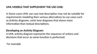 UML MODELS THAT SUPPLEMENT THE USE CASE:
In Some cases UML use case text description may not be suitable for
requirements modeling then various alternatives to use cases such
as Activity diagrams, swim lane diagrams that shows more
information than textual descriptions.
Developing an Activity Diagram:
A UML activity diagram represents the sequence of actions and
decisions that occur as some function is performed.
For example
 