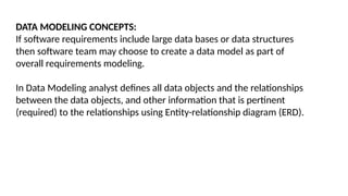 DATA MODELING CONCEPTS:
If software requirements include large data bases or data structures
then software team may choose to create a data model as part of
overall requirements modeling.
In Data Modeling analyst defines all data objects and the relationships
between the data objects, and other information that is pertinent
(required) to the relationships using Entity-relationship diagram (ERD).
 