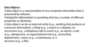 Data Objects:
A data object is a representation of any composite information that is
processed by software.
Composite information is something that has a number of different
properties or attributes.
A data object can be an external entity (e.g., anything that produces or
consumes information), a thing (e.g., a report or a display), an
occurrence (e.g., a telephone call) or event (e.g., an alarm), a role
(e.g., salesperson), an organizational unit (e.g., accounting
department), a place (e.g., a warehouse), or a
structure (e.g., a file).
 