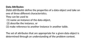 Data Attributes:
Data attributes define the properties of a data object and take on
one of three different characteristics.
They can be used to
(1) name an instance of the data object,
(2) describe the instance, or
(3) make reference to another instance in another table.
The set of attributes that are appropriate for a given data object is
determined through an understanding of the problem context.
 