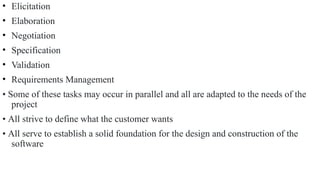 • Elicitation
• Elaboration
• Negotiation
• Specification
• Validation
• Requirements Management
• Some of these tasks may occur in parallel and all are adapted to the needs of the
project
• All strive to define what the customer wants
• All serve to establish a solid foundation for the design and construction of the
software
 