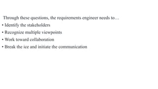 Through these questions, the requirements engineer needs to…
• Identify the stakeholders
• Recognize multiple viewpoints
• Work toward collaboration
• Break the ice and initiate the communication
 