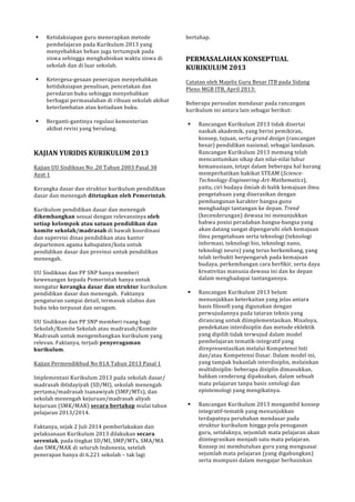 ! Ketidaksiapan!guru!menerapkan!metode! 
pembelajaran!pada!Kurikulum!2013!yang! 
menyebabkan!beban!juga!tertumpuk!pada! 
siswa!sehingga!menghabiskan!waktu!siswa!di! 
sekolah!dan!di!luar!sekolah.! 
! 
! KetergesaPgesaan!penerapan!menyebabkan! 
ketidaksiapan!penulisan,!pencetakan!dan! 
peredaran!buku!sehingga!menyebabkan! 
berbagai!permasalahan!di!ribuan!sekolah!akibat! 
keterlambatan!atau!ketiadaan!buku.! 
! 
! BergantiPgantinya!regulasi!kementerian! 
akibat!revisi!yang!berulang.! 
(( 
KAJIAN(YURIDIS(KURIKULUM(2013( 
! 
Kajian!UU!Sisdiknas!No!.20!Tahun!2003!Pasal!38! 
Ayat!1! 
! 
Kerangka!dasar!dan!struktur!kurikulum!pendidikan! 
dasar!dan!menengah!ditetapkan(oleh(Pemerintah.! 
! 
Kurikulum!pendidikan!dasar!dan!menengah! 
dikembangkan(sesuai!dengan!relevansinya!oleh( 
setiap(kelompok(atau(satuan(pendidikan(dan( 
komite(sekolah/madrasah(di!bawah!koordinasi! 
dan!supervisi!dinas!pendidikan!atau!kantor! 
departemen!agama!kabupaten/kota!untuk! 
pendidikan!dasar!dan!provinsi!untuk!pendidikan! 
menengah.! 
! 
UU!Sisdiknas!dan!PP!SNP!hanya!memberi! 
kewenangan!kepada!Pemerintah!hanya!untuk! 
mengatur!kerangka(dasar(dan(struktur(kurikulum! 
pendidikan!dasar!dan!menengah.!!Faktanya! 
pengaturan!sampai!detail,!termasuk!silabus!dan! 
buku!teks!terpusat!dan!seragam.!! 
! 
UU!Sisdiknas!dan!PP!SNP!memberi!ruang!bagi! 
Sekolah/Komite!Sekolah!atau!madrasah/Komite! 
Madrasah!untuk!mengembangkan!kurikulum!yang! 
relevan.!Faktanya,!terjadi!penyeragaman( 
kurikulum.! 
! 
Kajian!Permendikbud!No!81A!Tahun!2013!Pasal!1! 
! 
Implementasi!Kurikulum!2013!pada!sekolah!dasar/! 
madrasah!ibtidayiyah!(SD/MI),!sekolah!menengah! 
pertama/madrasah!tsanawiyah!(SMP/MTs),!dan! 
sekolah!menengah!kejuruan/madrasah!aliyah! 
kejuruan!(SMK/MAK)!secara(bertahap(mulai!tahun! 
pelajaran!2013/2014.! 
! 
Faktanya,!sejak!2!Juli!2014!pemberlakukan!dan! 
pelaksanaan!Kurikulum!2013!dilakukan!secara( 
serentak,!pada!tingkat!SD/MI,!SMP/MTs,!SMA/MA! 
dan!SMK/MAK!di!seluruh!Indonesia,!setelah! 
penerapan!hanya!di!6.221!sekolah!–!tak!lagi! 
bertahap.! 
!! 
PERMASALAHAN(KONSEPTUAL( 
KURIKULUM(2013( 
! 
Catatan!oleh!Majelis!Guru!Besar!ITB!pada!Sidang! 
Pleno!MGB!ITB,!April!2013:! 
! 
Beberapa!persoalan!mendasar!pada!rancangan! 
kurikulum!ini!antara!lain!sebagai!berikut:! 
! 
! Rancangan!Kurikulum!2013!tidak!disertai! 
naskah!akademik,!yang!berisi!pemikiran,! 
konsep,!tujuan,!serta!grand&design&(rancangan! 
besar)!pendidikan!nasional,!sebagai!landasan.! 
Rancangan!Kurikulum!2013!memang!telah! 
mencantumkan!sikap!dan!nilaiPnilai!luhur! 
kemanusiaan,!tetapi!dalam!beberapa!hal!kurang! 
memperhatikan!hakikat!STEAM!(Science, 
Technology,Engineering,Art,Mathematics),! 
yaitu,!ciri!budaya!ilmiah!di!balik!kemajuan!ilmu! 
pengetahuan!yang!diserasikan!dengan! 
pembangunan!karakter!bangsa!guna! 
menghadapi!tantangan!ke!depan.!Trend! 
(kecenderungan)!dewasa!ini!menunjukkan! 
bahwa!posisi!peradaban!bangsaPbangsa!yang! 
akan!datang!sangat!dipengaruhi!oleh!kemajuan! 
ilmu!pengetahuan!serta!teknologi!(teknologi! 
informasi,!teknologi!bio,!teknologi!nano,! 
teknologi!neuro)!yang!terus!berkembang,!yang! 
telah!terbukti!berpengaruh!pada!kemajuan! 
budaya,!perkembangan!cara!berfikir,!serta!daya! 
kreativitas!manusia!dewasa!ini!dan!ke!depan! 
dalam!menghadapai!tantangannya.! 
! 
! Rancangan!Kurikulum!2013!belum! 
menunjukkan!keterkaitan!yang!jelas!antara! 
basis!filosofi!yang!digunakan!dengan! 
perwujudannya!pada!tataran!teknis!yang! 
dirancang!untuk!diimplementasikan.!Misalnya,! 
pendekatan!interdisiplin!dan!metode!eklektik! 
yang!dipilih!tidak!terwujud!dalam!model! 
pembelajaran!tematikPintegratif!yang! 
direpresentasikan!melalui!Kompetensi!Inti! 
dan/atau!Kompetensi!Dasar.!Dalam!model!ini,! 
yang!tampak!bukanlah!interdisiplin,!melainkan! 
multidisiplin:!beberapa!disiplin!dimasukkan,! 
bahkan!cenderung!dipaksakan,!dalam!sebuah! 
mata!pelajaran!tanpa!basis!ontologi!dan! 
epistemologi!yang!mengikatnya.! 
! 
! Rancangan!Kurikulum!2013!mengambil!konsep! 
integratifPtematik!yang!menunjukkan! 
terdapatnya!perubahan!mendasar!pada! 
struktur!kurikulum!hingga!pola!penugasan! 
guru,!setidaknya,!sejumlah!mata!pelajaran!akan! 
diintegrasikan!menjadi!satu!mata!pelajaran.! 
Konsep!ini!membutuhan!guru!yang!menguasai! 
sejumlah!mata!pelajaran!(yang!digabungkan)! 
serta!mumpuni!dalam!mengajar!berbasiskan! 
 