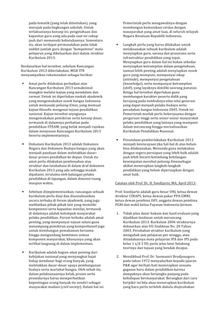 pada!tematik!(yang!telah!ditentukan),!yang! 
merujuk!pada!lingkungan!sekolah.!Untuk! 
terlaksananya!konsep!ini,!pengetahuan!dan! 
kapasitas!guru!yang!ada!pada!saat!ini!cukup! 
jauh!dari!memenuhi!kebutuhannya.!Sementara! 
itu,!akan!terdapat!permasalahan!pada!tidak! 
sedikit!jumlah!guru!dengan!“kompetensi”!mata! 
pelajaran!yang!dikeluarkan!dari!dalam!struktur! 
Kurikulum!2013.! 
! 
Berdasarkan!hal!tersebut,!sebelum!Rancangan! 
Kurikulum!2013!diberlakukan,!MGB!ITB! 
menyampaikan!rekomendasi!sebagai!berikut:! 
! 
! Amat!perlu!dilakukan!perbaikan!atas! 
Rancangan!Kurikulum!2013!semaksimal! 
mungkin!melalui!kajian!yang!mendalam!dan! 
cermat.!Untuk!ini!diperlukan!naskah!akademik! 
yang!mengemukakan!sosok!bangsa!Indonesia! 
untuk!memasuki!peluang&Emas,!yang!memuat! 
kajian!filosofis!mengenai!tujuan!pendidikan! 
nasional.!Kajian!tersebut!seyogianya! 
mengemukakan!pemikiran!serta!konsep!dasar,! 
termasuk!di!dalamnya!perhatian!pada! 
pendidikan!STEAM,!yang!kelak!menjadi!rujukan! 
dalam!menyusun!Rancangan!Kurikulum!2013! 
beserta!implementasinya.! 
! 
! Dokumen!Kurikulum!2013!adalah!Dokumen! 
Negara!dan!Dokumen!Budaya!bangsa!yang!akan! 
menjadi!panduan!dalam!meletakkan!dasarP 
dasar!proses!pendidkan!ke!depan.!Untuk!itu! 
amat!perlu!dilakukan!pembenahan!atas! 
struktur!dan!tatabahasa!di!dalam!draf!dokumen! 
Kurikulum!2013!yang!ada!sehingga!mudah! 
dipahami,!terutama!oleh!kalangan!pelaku! 
pendidikan!di!lapangan,!dalam!dimensi!ruang! 
maupun!waktu.! 
! 
! Sebelum!diimplementasikan,!rancangan!sebuah! 
kurikulum!perlu!diuji!dan!disosialisasikan! 
secara!terbuka!di!forum!akademik,!yang!juga! 
melibatkan!pihakPpihak!lain!yang!memiliki! 
kompetensi!serta!kapasitas!menilai,!termasuk! 
di!dalamnya!adalah!kelompok!masyarakat! 
pelaku!pendidikan.!Forum!terbuka!adalah!amat! 
penting,!yang!mempunyai!tujuan!selain!guna! 
menampung!pemikiran!yang!komprehensif!juga! 
untuk!membangun!pemahaman!bersama! 
hingga!mengundang!komitmen!semua! 
komponen!masyarakat,!khususnya!yang!akan! 
terlibat!langsung!di!dalam!implementasi.! 
! 
! Kurikulum!adalah!bagian!amat!penting!dari! 
kebijakan!nasional!yang!menyangkut!hajat! 
hidup!mendasar!bagi!orang!banyak,!yang! 
meletakkan!dasarPdasar!upaya!pembangunan! 
budaya!serta!martabat!bangsa.!Oleh!sebab!itu,! 
dalam!pelaksanaannya!kelak,!proses!serta! 
prosedurnya!harus!memperhatikan! 
kepentingan!orang!banyak!itu!sendiri!sebagai! 
masyarakat!madani!(civil&society).!Dalam!hal!ini! 
Pemerintah!perlu!mengawalinya!dengan! 
membangun!komunikasi!cerdas!dengan! 
masayarakat!yang!amat!luas,!di!seluruh!wilayah! 
Negara!Kesatuan!Republik!Indonesia.! 
! 
! Langkah!perlu!yang!harus!dilakukan!untuk! 
melaksanakan!sebuah!kurikulum!adalah! 
menyiapkan!guru,!sarana!dan!prasarana!serta! 
infrastruktur!pendidikan!yang!tepat.! 
Menyiapkan!guru!dalam!hal!ini!bukan!sekedar! 
menyiapkan!ketrampilan!dalam!pengetahuan,! 
namun!lebih!penting!adalah!menyiapkan!sosok! 
guru!yang!mumpuni,!mempunyai!sikap! 
(attitude),!mempunyai!pengetahuan! 
(knowledge),!serta!mempunyai!ketrampilan! 
(skill),!yang!layaknya!dimiliki!seorang!panutan.! 
Ketiga!hal!tersebut!diperlukan!guna! 
membangun!karakter!peserta!didik!yang! 
berujung!pada!tumbuhnya!nilaiPnilai!generasi! 
yang!dapat!menjadi!pelaku!budaya!serta! 
peradaban!bangsa!Indonesia!2045.!Untuk!ini! 
Pemerintah!mutlak!perlu!bekerjasama!dengan! 
perguruan!tinggi!serta!unsurPunsur!masyarakat! 
pelaku!pendidikan!yang!lainnya!yang!mumpuni! 
dalam!merancang!hingga!merealisasikan! 
Kurikulum!Pendidikan!Nasional.! 
! 
! Penundaan!pemberlakukan!Kurikulum!2013! 
menjadi!keniscayaan!jika!halPhal!di!atas!belum! 
bisa!dilaksanakan.!Menunda!guna!melakukan! 
dengan!segera!persiapan!yang!lebih!baik!adalah! 
jauh!lebih!berarti!ketimbang!kehilangan! 
kesempatan!merebut!peluang&Emassebagai! 
akibat!menerapkan!langkahPlangkah! 
pendidikan!yang!belum!dipersiapkan!dengan! 
amat!baik.! 
! 
Catatan!oleh!Prof.!Dr.!H.!Soedijarto,!MA,!April!2013:! 
! 
Prof.!Soedijarto!adalah!guru!besar!UNJ,!ketua!dewan! 
direktur!CINAPS,!ketua!dewan!pakar!PPA!GMNI,! 
ketua!dewan!pembina!ISPI,!anggota!dewan!pembina! 
PGRI!dan!wakil!ketua!Yayasan!IndonesiaPJerman.! 
! 
1. Tidak!jelas!dasar!hukum!dan!hasil!evaluasi!yang! 
dijadikan!landasan!untuk!merancang! 
Kurikulum!2013.!Kurkulum!2006!strukturnya! 
didasarkan!atas!UU!Sisdiknas!No.!20!Tahun! 
2003.!Perubahan!struktur!kurikulum!yang! 
mengubah!jam!pelajaran!per!minggu,!atau! 
ditiadakannya!mata!pelajaran!IPA!dan!IPS!pada! 
kelas!1!s/d!3!SD,!perlu!jelas!latar!belakang! 
teorinya!dan!tujuan!yang!hendak!dicapai.! 
! 
2. Mendikbud!Prof.!Dr.!Soemantri!Brodjonegoro! 
pada!tahun!1972!menyadarkan!kepada!jajaran! 
P&K!agar!berhatiPhati!menerapkan!sesuatu! 
gagasan!baru!dalam!pendidikan!karena! 
dampaknya!akan!berjangka!panjang!pada! 
kehidupan!bermasyarakat.!Berangkat!dari!cara! 
berpikir!ini!bila!akan!menerapkan!kurikulum! 
yang!baru!perlu!terlebih!dahulu!diujicobakan! 
 