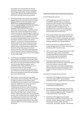 dan!dinilai!secara!komprehensif!sebelum! 
ditetapkan!sebagai!suatu!sistem!yang!dapat! 
dipertanggungjawabkan.!Dengan!demikian! 
seyogyanya!sebelum!diterapkan!Kurikulum! 
2013!perlu!terlebih!dahulu!diujicobakan.! 
! 
3. Kurikulum!adalah!suatu!sistem!yang!meliputi! 
tujuan!yang!secara!operasional!harus!dicapai,! 
materi!pendidian!yang!telah!dipilih!sebagai! 
objek!belajar,!model!pembelajaran!yang! 
relevan,!sistem!evaluasi!yang!akan!diterapkan,! 
serta!sarana!dan!prasarana!yang!harus! 
disiapkan.!Bila!kurikulum!2013!akan! 
diterapkan,!pertanyaannya:!sudahkah!kelima! 
elemen!dari!sistem!kurikulum!benarPbenar! 
telah!dirancang!dan!dikembangkan?!Selama!ini! 
setiap!perubahan!kurikulum!tidak!berdampak! 
pada!peningkatan!mutu!pendidikan!karena! 
perubahan!yang!dilakukan!hanya!sampai!pada! 
penetapan!struktur!program!dan!materi! 
pelajaran,!selanjutnya!model!pembelajaran,! 
sistem!evaluasi!dan!sarana!prasarana!tidak! 
diperhatikan.!Yang!paling!memprihatinkan! 
adalah!bahwa!yang!diutamakan!adalah!Ujian! 
Nasional!sebagai!alat!yang!menentukan! 
kelulusan!peserta!didik!dan!berdampak!pada! 
sulit!tercapainya!tujuan!Pendidikan!Nasional! 
seperti!yang!tertulis!dalam!Pasal!3!UU!Sisdiknas! 
No.!20!Tahun!2003.! 
! 
4. Pembaharuan!pendidikan!tidak!berdampak! 
pada!pebaikan!pendidikan!apabila!guru!tidak! 
terpengaruh!oleh!pembaharuan!yang!dilakukan.! 
Atas!dasar!itu!suatu!perubahan!kurikulum!tidak! 
akan!bermakna!bagi!peningkatan!mutu! 
pendidikan!bila!tenaga!pendidiknya!secara! 
profesional!tidak!siap!dan!mampu! 
berkomitmen!menerapkan!kurikulum!yang! 
baru.!Karena!itu!untuk!menrapkan!kurikulum! 
baru!perlu!dipastikan!komitmen!dan!kesiapan! 
guru!secara!profesional.! 
! 
5. Ketersediaan!sarana!dan!prasarana!akan! 
menentukan!mutu!pendidikan.!Bila!selama!ini! 
berbagai!pembaharuan!kurikulum!tidak! 
berdampak!pada!peningkatan!mutu!pendidikan,! 
tidak!lain!adalah!karena!saranaPprasarana! 
diabaikan,!khususnya!buku.!Untuk! 
melaksanakan!kurikulum!yang!menerapkan! 
empat!pilar!(learning&to&know,!learning&to&do,! 
learning&to&live&together!dan!learning&to&be),! 
diperlukan!berbagai!buku!sebagai!sumber! 
belajar.!Tidak!hanya!buku!teks,!tetapi!juga!buku! 
bacaan,!buku!rujukan!dan!buku!sumber.!Karena! 
itu!pelaksanaan!kurikulum!baru!tidak!dapat! 
hanya!diandalkan!kepada!buku!teks.!Yang! 
cukup!mengagetkan!adalah!bahwa!buku!teks! 
akan!disiapkan!bersamaan!dengan!penyiapan! 
kurikulum.! 
!!! 
!!! 
Kajian!oleh!Akademi!Ilmu!Pengetahuan!Indonesia:! 
! 
Latar!belakang!dan!temuan:! 
! 
1. AIPI!menghargai!niat!baik!Kementerian! 
Pendidikan!dan!Kebudayaan!menyusun! 
Kurikulum!2013!sebagai!respon!terhadap! 
berbagai!tantangan!bangsa,!dan!juga! 
menghargai!beberapa!gagasan!baru!di! 
Kurikulum!2013,!antara!lain!melalui!mata! 
pelajaran!peminatan!yang!memungkinkan! 
siswa!memperluas!wawasannya.! 
! 
2. AIPI!memperhatikan!banyaknya!keluhan!dan! 
kritik!mengenai!kesulitan!dalam!penerapan! 
kurikulum!2013,!keluhan!datang!dari!para!guru,! 
murid,!orang!tua;!sedangkan!kritik!datang!dari! 
kalangan!pendidik!dan!ahli!pendidikan.! 
! 
3. AIPI!menyimak!Permendikbud!Nomor!67! 
sampai!dengan!Nomor!71!tahun!2013!tentang! 
Kurikulum!2013!dan!Buku!Ajar.! 
! 
4. AIPI!sesuai!dengan!UndangPUndang!No.8!1990! 
mempunyai!tugas!untuk!memberikan! 
masukan/pemikiran/rekomendasi!terhadap! 
halPhal!yang!sangat!penting!dalam! 
pengembangan!ilmu!pengetahuan.! 
! 
5. Ditemukan!ketidakjelasan!konsep!yang! 
digunakan!dalam!kurikulum,!tergambar!dalam! 
kerancuan!bahasa,!rumusan!tidak! 
operasional/logis,!serta!tidak!menggunakan! 
Bahasa!Indonesia!yang!baik!dan!benar!dalam! 
naskah!kurikulum!tingkat!SD,!SMP!maupun! 
SMA.! 
! 
Kesimpulan!terhadap!temuanPtemuan:! 
! 
1. Kurikulum!2013!tidak!mendorong!terwujudnya! 
tujuan!bernegara!yaitu!“mencerdaskan! 
kehidupan!bangsa”!yang!berdasarkan!Pancasila.! 
! 
2. Kurikulum!2013!tidak!mendorong! 
terbentuknya!budaya!ilmiah.! 
! 
3. Kurikulum!2013!tidak!dibangun!atas!prinsip! 
ilmu!pengetahuan!yang!mengedepankan!nalar! 
kritis,!melalui!penggunaan!kata!“mengagumi”! 
yang!mendominasi!isi!kurikulum.! 
! 
4. Kurikulum!2013!tidak!mencerminkan! 
terbentuknya!kompetensi!berdasarkan!asas!! 
spesifik,!terukur,!dapat!dicapai,!realistis,!dan! 
mempunyai!batasan!waktu!(specific,& 
measurable,&attainable,&relevant,&time,bound).! 
& 
 