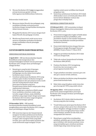 5. Wacana!Kurikulum!2013!tidak!menggunakan! 
prinsip!kesetaraan!gender,!prinsip! 
keberagaman!dan!kebhinnekaan!Indonesia.! 
!! 
Rekomendasi!tindak!lanjut:! 
! 
1. Menyusun!kajian!filosofis!dan!pedagogis!yang! 
mendalam!terhadap!arah!penyusunan! 
kurikulum!dengan!memperhatikan!kesimpulan! 
dalam!temuanPtemuan.! 
! 
2. Mengubah!Kurikulum!2013!sesuai!dengan!hasil! 
kajian!filosofis!dan!pedagogis!tersebut.! 
! 
3. Mendorong!Pemerintah!untuk!secara!terus! 
menerus!melakukan!perbaikan!Kurikulum! 
dengan!melibatkan!seluruh!pemangku! 
kepentingan.! 
!! 
CATATAN(KRITIS(OLEH(PIHAK(KETIGA( 
! 
OMBUDSMAN!REPUBLIK!INDONESIA! 
! 
3(April(2013!–!ORI!merekomendasikan!kepada! 
Kemdikbud!untuk!mengevaluasi!dan! 
mempertimbangkan!kembali!rencana!penerapan! 
Kurikulum!2013,!dengan!dasar!pertimbangan! 
sebagai!berikut:! 
! 
! Banyak!guru!yang!berada!di!lapangan! 
mengindikasikan!ketidaksiapan!dan! 
kebingungan!mereka!dalam!menerapkan! 
kurikulum!anyar!tersebut.! 
! Sosialisasi!pelaksanaan!Kurikulum!2013!yang! 
terbatas!pada!struktur!kurikulum!mengenai! 
jumlah!pelajaran!dan!jam!pelajaran!tentu!masih! 
jauh!dari!komprehensif!untuk!sebuah! 
penerapan!kurikulum!yang!baru.! 
Penjabarannya!belum!detail!sampai!pada!tahap! 
implementasi!teknisnya.! 
! Perlu!diingat!guru!yang!harus!dilatih!sangat! 
besar!jumlahnya!sementara!waktu!yang! 
tersedia!sangat!terbatas,!maka!efektifitas! 
pelatihan!yang!sangat!mepet!dengan!penerapan! 
Kurikulum!2013!tersebut!sangat!diragukan! 
akan!berhasil!dengan!optimal.! 
! 
29(November(2014!–!ORI!kembali! 
merekomendasikan!kepada!Kemdikbud!untuk! 
menghentikan!penerapan!Kurikulum!2013,!dengan! 
dasar!pertimbangan!sebagai!berikut:! 
! 
! ORI!menerima!laporan!dari!banyak!daerah! 
mengenai!buruknya!pelaksanaan!kurikulum! 
2013.!Laporan!dari!semua!daerah!rataPrata! 
seragam!yakni!mengenai!buku!yang!tidak! 
tersedia,!guru!sulit!menerapkan!penilaian!dan! 
susah!memenuhi!target!mengajar!24!jam! 
sepekan!untuk!syarat!sertifikasi!dan!banyak! 
pengaduan!lain.! 
! Semestinya!pelaksanaan!kurikulum!2013!tidak! 
dilaksanakan!secara!serentak!pada!tahun!2014! 
karena!belum!dilakukan!evaluasi!dan! 
pengecekan!terhadap!hasil.! 
! 
INDONESIA!CORRUPTION!WATCH! 
! 
15(Februari(2013!–!ICW!menyatakan!terdapat! 
delapan!kejanggalan!dalam!proses!penyusunan! 
Kurikulum!2013,!yaitu:! 
! 
1. Pemerintah!menggunakan!logika!terbalik!dalam! 
perubahan!kurikulum!pendidikan,!yaitu! 
perubahan!standar!isi!dan!standar!kompetensi! 
lulusan!yang!dilakukan!sesudah!perubahan! 
kurikulum!nasional.! 
! 
2. Pemerintah!tidak!konsisten!dengan!Rencana! 
Pembangunan!Jangka!Menengah!Nasional! 
(RPJMN),!Perpres!Nomor!5!Tahun!2010.! 
! 
3. Anggaran!perubahan!Kurikulum!2013!tidak! 
terencana!dengan!baik.! 
! 
4. Tidak!ada!evaluasi!komprehensif!terhadap! 
Kurikulum!2006!(KTSP).! 
! 
5. Panduan!Kurikulum!2013!mengukung! 
kreativitas!dan!inovasi!guru!serta! 
penyeragaman!konteks!lokal.! 
! 
6. Target!pelatihan!instruktur!nasional,!guru!inti! 
dan!guru!sasaran!terlalu!ambisius.! 
! 
7. Bahan!perubahan!kurikulum!yang!disampaikan! 
pemerintah!berbedaPbeda.! 
! 
8. BukuPbuku!yang!disiapkan!untuk!siswa!dan! 
guru!kurang!dari!50%!yang!sudah!selesai.! 
! 
30(Agustus(2014!–!ICW!kembali!mendesak! 
pemerintah!untuk!menghentikan!penerapan! 
Kurikulum!2013!dengan!berdasar!pertimbangan! 
sebagai!berikut:! 
! 
! Kurikulum!2013!dinilai!tidak!berdasarkan! 
konsep!yang!jelas!dan!matang.! 
! 
! Terjadi!kekacauan!penerapan!Kurikulum!2013! 
di!mana!sampai!tahun!ajaran!baru!dimulai!buku! 
belum!dibagikan!sehingga!membuat!orangtua! 
dan!siswa!harus!mengeluarkan!biaya!sendiri! 
untuk!fotokopi,!membeli!di!toko!buku!atau! 
mengunduh!dari!Internet.! 
! 
! Banyak!guru!yang!belum!mendapatkan! 
pelatihan,!pelatihan!guru!terlalu!singkat!dan! 
guru!terbebani!oleh!metode!penilaian!siswa! 
yang!mewijabkan!guru!membuat!penilaian! 
otentik!bagi!setiap!siswa!berupa!narasi.! 
 