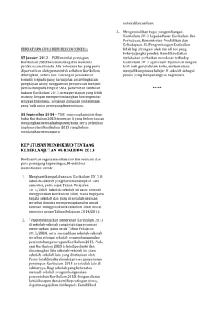 !!!!!! 
PERSATUAN!GURU!REPUBLIK!INDONESIA! 
! 
17(Januari(2013!–!PGRI!menilai!persiapan! 
Kurikulum!2013!belum!matang!dan!meminta! 
pelaksanaan!ditunda.!Ada!beberapa!hal!yang!perlu! 
diperhatikan!oleh!pemerintah!sebelum!kurikulum! 
diterapkan,!antara!lain!rancangan!pendekatan! 
tematik!terpadu!yang!harus!jelas!antar!tingkatan,! 
pengkajian!ulang!penggantian!penjurusan!menjadi! 
peminatan!pada!tingkat!SMA,!penerbitan!landasan! 
hukum!Kurikulum!2013,!serta!persiapan!yang!lebih! 
matang!dengan!mempertimbangkan!heterogenitas! 
wilayah!Indonesia,!kesiapan!guru!dan!sinkronisasi! 
yang!baik!antar!pemegang!kepentingan.! 
! 
11(September(2014!–!PGRI!menyangkan!distribusi! 
buku!Kurikulum!2013!semester!1!yang!belum!tuntas! 
menjangkau!semua!kabupaten/kota,!serta!pelatihan! 
implementasi!Kurikulum!2013!yang!belum! 
menjangkau!semua!guru.! 
!! 
KEPUTUSAN(MENDIKBUD(TENTANG( 
KEBERLANJUTAN(KURIKULUM(2013! 
! 
Berdasarkan!segala!masukan!dari!tim!evaluasi!dan! 
para!pemegang!kepentingan,!Mendikbud! 
memutuskan!untuk:! 
! 
1. Menghentikan!pelaksanaan!Kurikulum!2013!di! 
sekolahPsekolah!yang!baru!menerapkan!satu! 
semester,!yaitu!sejak!Tahun!Pelajaran! 
2014/2015.!SekolahPsekolah!ini!akan!kembali! 
menggunakan!Kurikulum!2006,!maka!bagi!para! 
kepala!sekolah!dan!guru!di!sekolahPsekolah! 
tersebut!diminta!mempersiapkan!diri!untuk! 
kembali!menggunakan!Kurikulum!2006!mulai! 
semester!genap!Tahun!Pelajaran!2014/2015.!! 
! 
2. Tetap!melanjutkan!penerapan!Kurikulum!2013! 
di!sekolahPsekolah!yang!telah!tiga!semester! 
menerapkan,!yaitu!sejak!Tahun!Pelajaran! 
2013/2014,!serta!menjadikan!sekolahPsekolah! 
tersebut!sebagai!sekolah!pengembangan!dan! 
percontohan!penerapan!Kurikulum!2013.!Pada! 
saat!Kurikulum!2013!telah!diperbaiki!dan! 
dimatangkan!lalu!sekolahPsekolah!ini!(dan! 
sekolahPsekolah!lain!yang!ditetapkan!oleh! 
Pemerintah)!maka!dimulai!proses!penyebaran! 
penerapan!Kurikulum!2013!ke!sekolah!lain!di! 
sekitarnya.!Bagi!sekolah!yang!keberatan! 
menjadi!sekolah!pengembangan!dan! 
percontohan!Kurikulum!2013,!dengan!alasan! 
ketidaksiapan!dan!demi!kepentingan!siswa,! 
dapat!mengajukan!diri!kepada!Kemdikbud! 
untuk!dikecualikan.! 
! 
3. Mengembalikan!tugas!pengembangan! 
Kurikulum!2013!kepada!Pusat!Kurikulum!dan! 
Perbukuan,!Kementerian!Pendidikan!dan! 
Kebudayaan!RI.!Pengembangan!Kurikulum! 
tidak!lagi!ditangani!oleh!tim!ad!hoc!yang! 
bekerja!jangka!pendek.!Kemdikbud!akan! 
melakukan!perbaikan!mendasar!terhadap! 
Kurikulum!2013!agar!dapat!dijalankan!dengan! 
baik!oleh!gur!di!dalam!kelas,!serta!mampu! 
menjadikan!proses!belajar!di!sekolah!sebagai! 
proses!yang!menyenangkan!bagi!siswa.! 
!! 
*****( 
