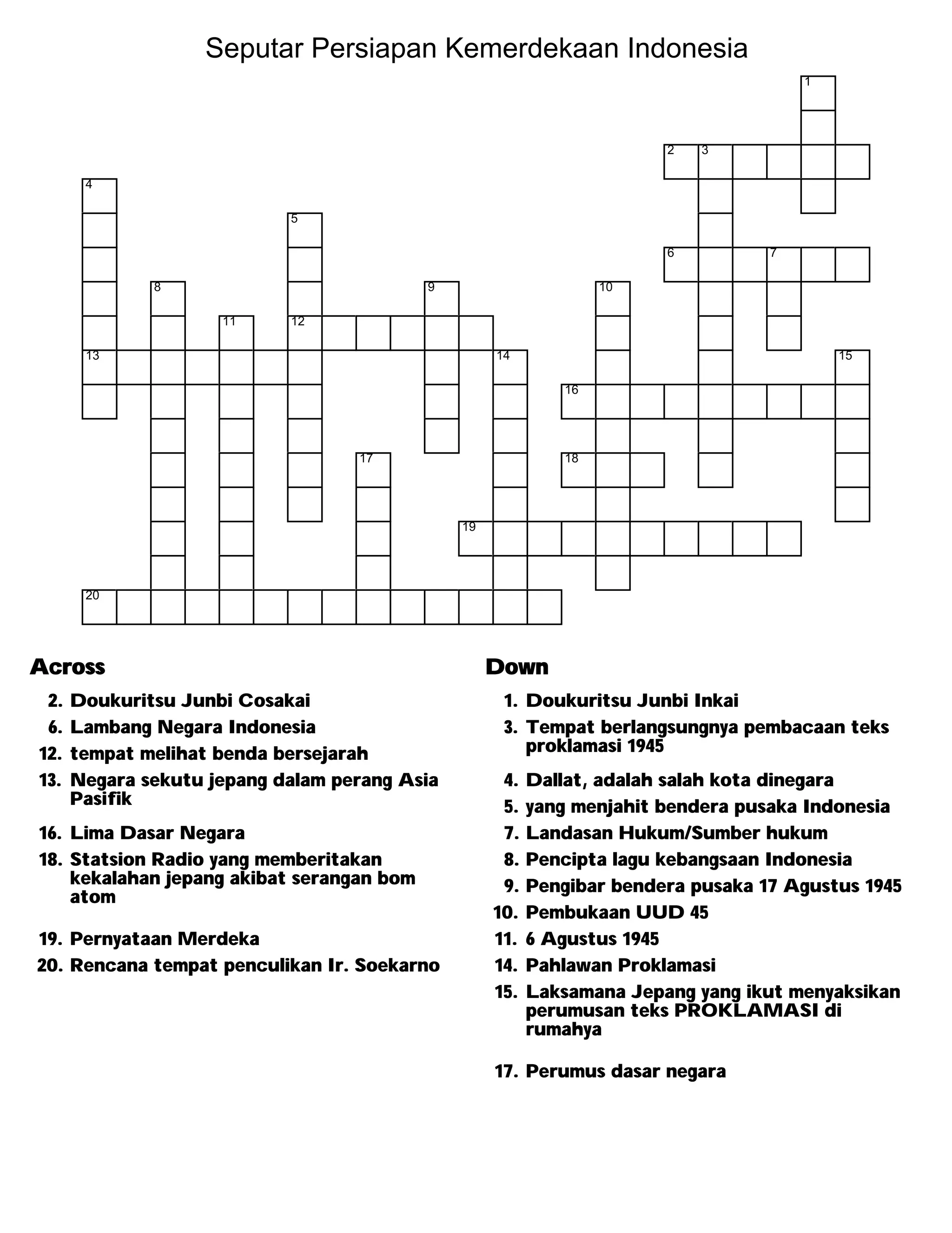 Seputar Persiapan Kemerdekaan Indonesia
1
2 3
4
5
6 7
8 9 10
11 12
13 14 15
16
17 18
19
20
Across
2. Doukuritsu Junbi Cosakai
6. Lambang Negara Indonesia
12. tempat melihat benda bersejarah
13. Negara sekutu jepang dalam perang Asia
Pasifik
16. Lima Dasar Negara
18. Statsion Radio yang memberitakan
kekalahan jepang akibat serangan bom
atom
19. Pernyataan Merdeka
20. Rencana tempat penculikan Ir. Soekarno
Down
1. Doukuritsu Junbi Inkai
3. Tempat berlangsungnya pembacaan teks
proklamasi 1945
4. Dallat, adalah salah kota dinegara
5. yang menjahit bendera pusaka Indonesia
7. Landasan Hukum/Sumber hukum
8. Pencipta lagu kebangsaan Indonesia
9. Pengibar bendera pusaka 17 Agustus 1945
10. Pembukaan UUD 45
11. 6 Agustus 1945
14. Pahlawan Proklamasi
15. Laksamana Jepang yang ikut menyaksikan
perumusan teks PROKLAMASI di
rumahya
17. Perumus dasar negara