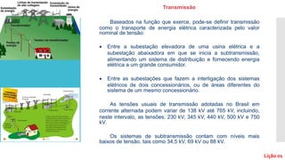 Baseados na função que exerce, pode-se definir transmissão
como o transporte de energia elétrica caracterizada pelo valor
nominal de tensão:
 Entre a subestação elevadora de uma usina elétrica e a
subestação abaixadora em que se inicia a subtransmissão,
alimentando um sistema de distribuição e fornecendo energia
elétrica a um grande consumidor.
 Entre as subestações que fazem a interligação dos sistemas
elétricos de dois concessionários, ou de áreas diferentes do
sistema de um mesmo concessionário.
As tensões usuais de transmissão adotadas no Brasil em
corrente alternada podem variar de 138 kV até 765 kV, incluindo,
neste intervalo, as tensões: 230 kV, 345 kV, 440 kV, 500 kV e 750
kV.
Os sistemas de subtransmissão contam com níveis mais
baixos de tensão, tais como 34,5 kV, 69 kV ou 88 kV.
Transmissão
Lição 01
 