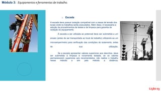 o Escada
A escada deve possuir isolação compatível com a classe de tensão dos
locais onde os trabalhos serão executados. Além disso, é necessária a
adoção de procedimentos de testes e de limpeza para garantia de
isolação do equipamento.
A escada a ser utilizada ao potencial deve ser submetida a um
ensaio (antes de ser transportada ao local de trabalho) utilizando-se um
microamperímetro para verificação das condições de isolamento, antes
de sua utilização.
Se a escada apresentar valores superiores aos descritos, deve
ser submetida à limpeza e novamente testada, se os valores
permanecerem superiores aos recomendados, não realize o trabalho
nesse método e sim pelo método a distância.
Módulo 3: Equipamentos e ferramentas de trabalho.
Lição 03
 