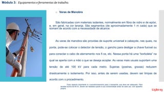 o Varas de Manobra
São fabricadas com materiais isolantes, normalmente em fibra de vidro e de epóxi,
e, em geral, na cor laranja. São segmentos (de aproximadamente 1 m cada) que se
somam de acordo com a necessidade de alcance.
As varas de manobra são providas de suporte universal e cabeçote, nas quais, na
ponta, pode-se colocar o detector de tensão, o gancho para desligar a chave fusível ou
para conectar o cabo de aterramento nos ﬁ os, etc. Nessa ponta há uma “borboleta” na
qual se aperta com a mão o que se deseja acoplar. As varas mais usuais suportam uma
tensão de até 100 kV para cada metro. Sujeiras (poeiras, graxas) reduzem
drasticamente o isolamento. Por isso, antes de serem usadas, devem ser limpas de
acordo com o procedimento.
Módulo 3: Equipamentos e ferramentas de trabalho.
Lição 03
Outro aspecto importante é o acondicionamento para o transporte, que deve ser adequado. Para
tensões acima de 60 kV, devem ser testadas quanto à sua condutividade antes de cada uso, com aparelho
próprio.
 