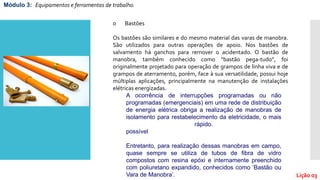 Módulo 3: Equipamentos e ferramentas de trabalho.
Lição 03
o Bastões
Os bastões são similares e do mesmo material das varas de manobra.
São utilizados para outras operações de apoio. Nos bastões de
salvamento há ganchos para remover o acidentado. O bastão de
manobra, também conhecido como “bastão pega-tudo”, foi
originalmente projetado para operação de grampos de linha viva e de
grampos de aterramento, porém, face à sua versatilidade, possui hoje
múltiplas aplicações, principalmente na manutenção de instalações
elétricas energizadas.
A ocorrência de interrupções programadas ou não
programadas (emergenciais) em uma rede de distribuição
de energia elétrica obriga a realização de manobras de
isolamento para restabelecimento da eletricidade, o mais
rápido.
possível
Entretanto, para realização dessas manobras em campo,
quase sempre se utiliza de tubos de fibra de vidro
compostos com resina epóxi e internamente preenchido
com poliuretano expandido, conhecidos como ‘Bastão ou
Vara de Manobra’.
 