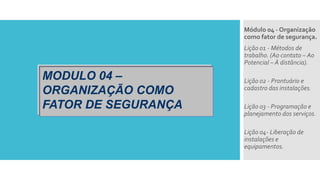 MODULO 04 –
ORGANIZAÇÃO COMO
FATOR DE SEGURANÇA
Módulo 04 - Organização
como fator de segurança.
Lição 01 - Métodos de
trabalho. (Ao contato – Ao
Potencial – À distância).
Lição 02 - Prontuário e
cadastro das instalações.
Lição 03 - Programação e
planejamento dos serviços.
Lição 04- Liberação de
instalações e
equipamentos.
 