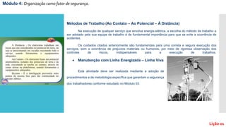 Módulo 4: Organização como fator de segurança.
Lição 01
Métodos de Trabalho (Ao Contato – Ao Potencial – À Distância)
Na execução de qualquer serviço que envolva energia elétrica, a escolha do método de trabalho a
ser adotado pela sua equipe de trabalho é de fundamental importância para que se evite a ocorrência de
acidentes.
Os cuidados citados anteriormente são fundamentais para uma correta e segura execução dos
serviços, sem a ocorrência de prejuízos materiais ou humanos, por meio de rigorosa observação dos
controles de riscos, indispensáveis para a execução de trabalhos.
 Manutenção com Linha Energizada – Linha Viva
Esta atividade deve ser realizada mediante a adoção de
procedimentos e de metodologia específica que garantam a segurança
dos trabalhadores conforme estudado no Módulo 03.
 