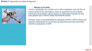 o Método ao Contato
Como o trabalhador tem contato com a rede energizada, mas não fica no
mesmo potencial da rede elétrica, todos os equipamentos de proteção
individual e de proteção coletiva devem ser adequados à tensão da rede
para garantir que o mesmo esteja devidamente isolado.
Portanto, todos os procedimentos de utilização de EPI’s e EPC’s devem ser
seguidos obedecendo-se as técnicas de segurança para não haver falha
durante as operações no SEP.
Módulo 4: Organização como fator de segurança.
Lição 01
 