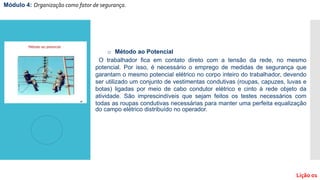 o Método ao Potencial
O trabalhador fica em contato direto com a tensão da rede, no mesmo
potencial. Por isso, é necessário o emprego de medidas de segurança que
garantam o mesmo potencial elétrico no corpo inteiro do trabalhador, devendo
ser utilizado um conjunto de vestimentas condutivas (roupas, capuzes, luvas e
botas) ligadas por meio de cabo condutor elétrico e cinto à rede objeto da
atividade. São imprescindíveis que sejam feitos os testes necessários com
todas as roupas condutivas necessárias para manter uma perfeita equalização
do campo elétrico distribuído no operador.
Módulo 4: Organização como fator de segurança.
Lição 01
 