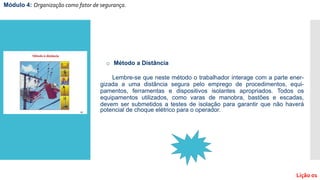 Módulo 4: Organização como fator de segurança.
Lição 01
o Método a Distância
Lembre-se que neste método o trabalhador interage com a parte ener-
gizada a uma distância segura pelo emprego de procedimentos, equi-
pamentos, ferramentas e dispositivos isolantes apropriados. Todos os
equipamentos utilizados, como varas de manobra, bastões e escadas,
devem ser submetidos a testes de isolação para garantir que não haverá
potencial de choque elétrico para o operador.
 